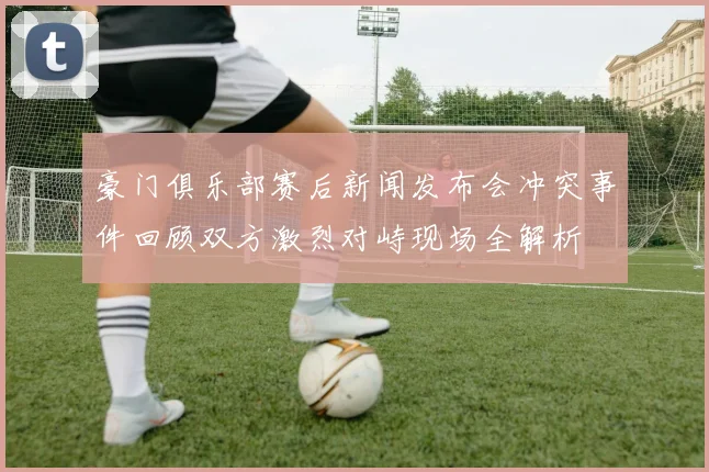 豪门俱乐部赛后新闻发布会冲突事件回顾双方激烈对峙现场全解析