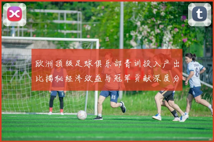 欧洲顶级足球俱乐部青训投入产出比揭秘经济效益与冠军贡献深度分析