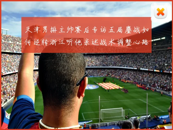 天津男排主帅赛后专访五局鏖战如何逆转浙江听他亲述战术调整心路